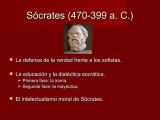 Sócrates (470-399 a. C.)Sócrates (470-399 a. C.)
 La defensa de la verdad frente a los sofistas.La defensa de la verdad frente a los sofistas.
 La educación y la dialéctica socrática.La educación y la dialéctica socrática.
 Primera fase: la ironía.Primera fase: la ironía.
 Segunda fase: la mayéutica.Segunda fase: la mayéutica.
 El intelectualismo moral de Sócrates.El intelectualismo moral de Sócrates.
 