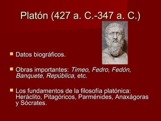 Platón (427 a. C.-347 a. C.)Platón (427 a. C.-347 a. C.)
 Datos biográficos.Datos biográficos.
 Obras importantes:Obras importantes: TimeoTimeo,, FedroFedro,, FedónFedón,,
BanqueteBanquete,, RepúblicaRepública, etc., etc.
 Los fundamentos de la filosofía platónica:Los fundamentos de la filosofía platónica:
Heráclito, Pitagóricos, Parménides, AnaxágorasHeráclito, Pitagóricos, Parménides, Anaxágoras
y Sócrates.y Sócrates.
 