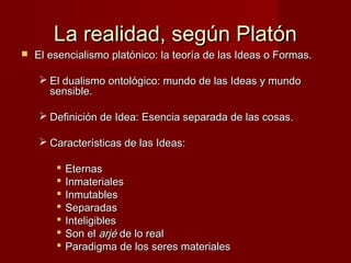 La realidad, según PlatónLa realidad, según Platón
 El esencialismo platónico: la teoría de las Ideas o Formas.El esencialismo platónico: la teoría de las Ideas o Formas.
 El dualismo ontológico: mundo de las Ideas y mundoEl dualismo ontológico: mundo de las Ideas y mundo
sensible.sensible.
 Definición de Idea: Esencia separada de las cosas.Definición de Idea: Esencia separada de las cosas.
 Características de las Ideas:Características de las Ideas:
 EternasEternas
 InmaterialesInmateriales
 InmutablesInmutables
 SeparadasSeparadas
 InteligiblesInteligibles
 Son elSon el arjéarjé de lo realde lo real
 Paradigma de los seres materialesParadigma de los seres materiales
 