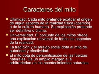 Caracteres del mitoCaracteres del mito
 Ultimidad: Cada mito pretende explicar el origenUltimidad: Cada mito pretende explicar el origen
de algún aspecto de la realidad física (cosmos)de algún aspecto de la realidad física (cosmos)
o de la cultura humana. Su explicación pretendeo de la cultura humana. Su explicación pretende
ser definitiva o última.ser definitiva o última.
 Universalidad. El conjunto de los mitos ofreceUniversalidad. El conjunto de los mitos ofrece
una explicación universal de todos los aspectosuna explicación universal de todos los aspectos
de la realidad.de la realidad.
 La tradición y el arraigo social dota al mito deLa tradición y el arraigo social dota al mito de
autoridad y efectividad.autoridad y efectividad.
 El mito dota de personificación de las fuerzasEl mito dota de personificación de las fuerzas
naturales. Da un amplio margen a lanaturales. Da un amplio margen a la
arbitrariedad en los acontecimientos naturales.arbitrariedad en los acontecimientos naturales.
 