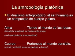 La antropología platónicaLa antropología platónica
 El dualismo antropológico: el ser humano esEl dualismo antropológico: el ser humano es
un compuesto de cuerpo y alma.un compuesto de cuerpo y alma.
AlmaAlma Tiende al mundo de las Ideas.Tiende al mundo de las Ideas.
(inmortal e inmaterial, su función más propia(inmortal e inmaterial, su función más propia
es el conocimiento, la racionalidad)es el conocimiento, la racionalidad)
CuerpoCuerpo Pertenece al mundo sensible.Pertenece al mundo sensible.
(mortal y material, fuente de apetitos y deseos)(mortal y material, fuente de apetitos y deseos)
 