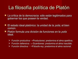 La filosofía política de PlatónLa filosofía política de Platón
 La crítica de la democracia: sólo están legitimados paraLa crítica de la democracia: sólo están legitimados para
gobernar los que poseen la verdad.gobernar los que poseen la verdad.
 El estado ideal platónico: la unidad de laEl estado ideal platónico: la unidad de la polispolis, el bien, el bien
común.común.
 Platón formula una división de funciones en laPlatón formula una división de funciones en la polispolis
ideal.ideal.
 Función productiva Productores: predomina el alma apetitiva.Función productiva Productores: predomina el alma apetitiva.
 Función defensiva Guardianes: predomina el alma irascible.Función defensiva Guardianes: predomina el alma irascible.
 Función directiva Filósofo-rey: predomina el alma racional.Función directiva Filósofo-rey: predomina el alma racional.
 