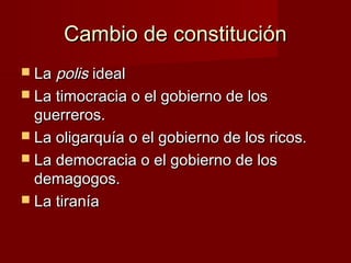 Cambio de constituciónCambio de constitución
 LaLa polispolis idealideal
 La timocracia o el gobierno de losLa timocracia o el gobierno de los
guerreros.guerreros.
 La oligarquía o el gobierno de los ricos.La oligarquía o el gobierno de los ricos.
 La democracia o el gobierno de losLa democracia o el gobierno de los
demagogos.demagogos.
 La tiraníaLa tiranía
 