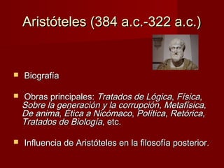 Aristóteles (384 a.c.-322 a.c.)Aristóteles (384 a.c.-322 a.c.)
 BiografíaBiografía
 Obras principales:Obras principales: Tratados de LógicaTratados de Lógica,, FísicaFísica,,
Sobre la generación y la corrupciónSobre la generación y la corrupción,, MetafísicaMetafísica,,
De animaDe anima,, Ética a NicómacoÉtica a Nicómaco,, PolíticaPolítica,, RetóricaRetórica,,
Tratados de BiologíaTratados de Biología, etc., etc.
 Influencia de Aristóteles en la filosofía posterior.Influencia de Aristóteles en la filosofía posterior.
 