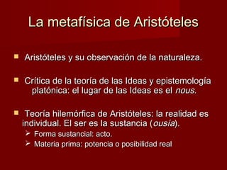 La metafísica de AristótelesLa metafísica de Aristóteles
 Aristóteles y su observación de la naturaleza.Aristóteles y su observación de la naturaleza.
 Crítica de la teoría de las Ideas y epistemologíaCrítica de la teoría de las Ideas y epistemología
platónica: el lugar de las Ideas es elplatónica: el lugar de las Ideas es el nousnous..
 Teoría hilemórfica de Aristóteles: la realidad esTeoría hilemórfica de Aristóteles: la realidad es
individual. El ser es la sustancia (individual. El ser es la sustancia (ousíaousía).).
 Forma sustancial: acto.Forma sustancial: acto.
 Materia prima: potencia o posibilidad realMateria prima: potencia o posibilidad real
 