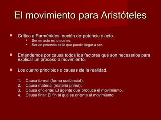 El movimiento para AristótelesEl movimiento para Aristóteles
 Crítica a Parménides: noción de potencia y acto.Crítica a Parménides: noción de potencia y acto.
 Ser en acto es lo que es.Ser en acto es lo que es.
 Ser en potencia es lo que puede llegar a ser.Ser en potencia es lo que puede llegar a ser.
 Entendemos por causa todos los factores que son necesarios paraEntendemos por causa todos los factores que son necesarios para
explicar un proceso o movimiento.explicar un proceso o movimiento.
 Los cuatro principios o causas de la realidad.Los cuatro principios o causas de la realidad.
1.1. Causa formal (forma sustancial).Causa formal (forma sustancial).
2.2. Causa material (materia prima).Causa material (materia prima).
3.3. Causa eficiente: El agente que produce el movimiento.Causa eficiente: El agente que produce el movimiento.
4.4. Causa final: El fin al que se orienta el movimiento.Causa final: El fin al que se orienta el movimiento.
 