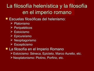 La filosofía helenística y la filosofíaLa filosofía helenística y la filosofía
en el imperio romanoen el imperio romano
 Escuelas filosóficas del helenismo:Escuelas filosóficas del helenismo:
 PlatonismoPlatonismo
 PeripatéticosPeripatéticos
 EstoicismoEstoicismo
 EpicureísmoEpicureísmo
 NeopitagorismoNeopitagorismo
 EscepticismoEscepticismo
 La filosofía en el Imperio RomanoLa filosofía en el Imperio Romano
 Estoicismo: Séneca, Epicteto, Marco Aurelio, etc.Estoicismo: Séneca, Epicteto, Marco Aurelio, etc.
 Neoplatonismo: Plotino, Porfirio, etc.Neoplatonismo: Plotino, Porfirio, etc.
 