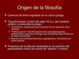 Origen de la filosofíaOrigen de la filosofía
 Carencia de libros sagrados en la cultura griega.Carencia de libros sagrados en la cultura griega.
 Transformación a partir del siglo VII a.c. del contextoTransformación a partir del siglo VII a.c. del contexto
político y sociocultural griego.político y sociocultural griego.
 Económico: importancia del comercio con la aparición de laEconómico: importancia del comercio con la aparición de la
moneda.moneda.
 Político-social: Transformación de la sociedad agrícola,Político-social: Transformación de la sociedad agrícola,
aristocrática y guerrera. Emerge una importante clase media enaristocrática y guerrera. Emerge una importante clase media en
el marco de la polis.el marco de la polis.
 Nuevos conocimientos técnicos y geográficos. Contactos conNuevos conocimientos técnicos y geográficos. Contactos con
otras culturas.otras culturas.
 Presencia de la idea de necesidad en el contexto delPresencia de la idea de necesidad en el contexto del
pensamiento mítico (la noción de “destino” o moira)pensamiento mítico (la noción de “destino” o moira)
 