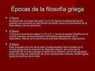 Épocas de la filosofía griegaÉpocas de la filosofía griega
 1ª Época1ª Época
Se desarrolla a lo largo del siglo VI a.C. El objetivo fundamental de losSe desarrolla a lo largo del siglo VI a.C. El objetivo fundamental de los
autores que situamos en este primer momento sería el conocimiento de laautores que situamos en este primer momento sería el conocimiento de la
Naturaleza y de sus procesos.Naturaleza y de sus procesos.
 2ª Época2ª Época
Transcurre durante los siglos V y IV a.C. y centra el estudio filosófico en elTranscurre durante los siglos V y IV a.C. y centra el estudio filosófico en el
mundo humano, aunque siempre íntimamente relacionado con lamundo humano, aunque siempre íntimamente relacionado con la
Naturaleza. Atenas es el centro de la actividad filosófica en este periodo.Naturaleza. Atenas es el centro de la actividad filosófica en este periodo.
 3ª Época3ª Época
Está marcada por el fin de la polis (ciudad-estado) como modelo en elEstá marcada por el fin de la polis (ciudad-estado) como modelo en el
mundo griego tras la irrupción demundo griego tras la irrupción de Alejandro MagnoAlejandro Magno, así como por la, así como por la
expansión de la cultura griega a través de su Imperio, con la consiguienteexpansión de la cultura griega a través de su Imperio, con la consiguiente
fusión de ésta con elementos de otras civilizaciones diversas, desde Egiptofusión de ésta con elementos de otras civilizaciones diversas, desde Egipto
hasta los confines de la India.hasta los confines de la India.
 