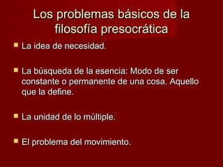 Los problemas básicos de laLos problemas básicos de la
filosofía presocráticafilosofía presocrática
 La idea de necesidad.La idea de necesidad.
 La búsqueda de la esencia: Modo de serLa búsqueda de la esencia: Modo de ser
constante o permanente de una cosa. Aquelloconstante o permanente de una cosa. Aquello
que la define.que la define.
 La unidad de lo múltiple.La unidad de lo múltiple.
 El problema del movimiento.El problema del movimiento.
 