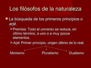 Los filósofos de la naturalezaLos filósofos de la naturaleza
 La búsqueda de los primeros principios oLa búsqueda de los primeros principios o
arjéarjé..
Premisa: Todo el universo se reduce, enPremisa: Todo el universo se reduce, en
último término, a uno o a muy pocosúltimo término, a uno o a muy pocos
elementos.elementos.
ArjéArjé: Primer principio, origen último de lo real.: Primer principio, origen último de lo real.
MonismoMonismo PluralismoPluralismo DualismoDualismo
 