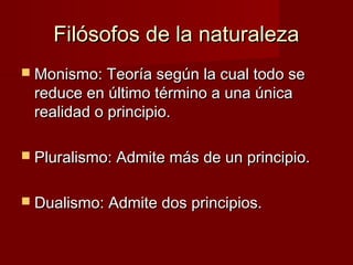 Filósofos de la naturalezaFilósofos de la naturaleza
 Monismo: Teoría según la cual todo seMonismo: Teoría según la cual todo se
reduce en último término a una únicareduce en último término a una única
realidad o principio.realidad o principio.
 Pluralismo: Admite más de un principio.Pluralismo: Admite más de un principio.
 Dualismo: Admite dos principios.Dualismo: Admite dos principios.
 