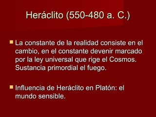 Heráclito (550-480 a. C.)Heráclito (550-480 a. C.)
 La constante de la realidad consiste en elLa constante de la realidad consiste en el
cambio, en el constante devenir marcadocambio, en el constante devenir marcado
por la ley universal que rige el Cosmos.por la ley universal que rige el Cosmos.
Sustancia primordial el fuego.Sustancia primordial el fuego.
 Influencia de Heráclito en Platón: elInfluencia de Heráclito en Platón: el
mundo sensible.mundo sensible.
 