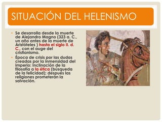 SITUACIÓN DEL HELENISMO
• Se desarrolla desde la muerte
de Alejandro Magno (323 a. C.,
un año antes de la muerte de
Aristóteles ) hasta el siglo II. d.
C., con el auge del
cristianismo.
• Época de crisis por las dudas
creadas por la inmensidad del
imperio: Inclinación de la
filosofía a la ética (búsqueda
de la felicidad); después las
religiones prometerán la
salvación.
 