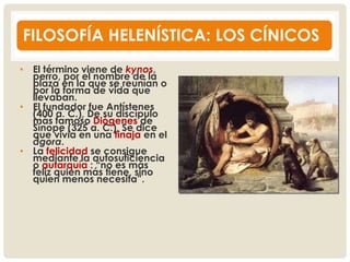 FILOSOFÍA HELENÍSTICA: LOS CÍNICOS
• El término viene de kynos,
perro, por el nombre de la
plaza en la que se reunían o
por la forma de vida que
llevaban.
• El fundador fue Antístenes
(400 a. C.), De su discípulo
más famoso Diógenes de
Sínope (325 a. C.), Se dice
que vivía en una tinaja en el
ágora.
• La felicidad se consigue
mediante la autosuficiencia
o autarquía : “no es más
feliz quien más tiene, sino
quien menos necesita”.
 