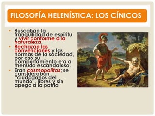 FILOSOFÍA HELENÍSTICA: LOS CÍNICOS
• Buscaban la
tranquilidad de espíritu
y vivir conforme a la
naturaleza.
• Rechazan las
convenciones y las
normas de la sociedad,
por eso su
comportamiento era a
menudo escandaloso.
• Eran cosmopolitas; se
consideraban
“ciudadanos del
mundo”, libres y sin
apego a la patria
 