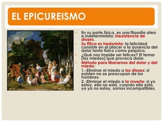 EL EPICUREISMO
• En su parte física, es una filosofía atea
e indeterminista: inexistencia de
dioses.
• Su Ética es hedonista: la felicidad
consiste en el placer o la ausencia del
dolor tanto físico como psíquico.
• ¿Qué nos impide ser felices? El temor
(los miedos) que provoca dolor.
• Método para liberarnos del dolor y del
miedo:
1.-Eliminar el miedo a los dioses: si
existen no se preocupan de los
hombres.
2.-Eliminar el miedo a la muerte: si yo
estoy, ella no está, cuando ella está,
yo ya no estoy, somos incompatibles.
 