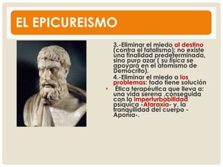 EL EPICUREISMO
3.-Eliminar el miedo al destino
(contra el fatalismo): no existe
una finalidad predeterminada,
sino puro azar ( su física se
apoyará en el atomismo de
Demócrito).
4.-Eliminar el miedo a los
problemas: todo tiene solución
• Ética terapéutica que lleva a:
una vida serena ,conseguida
con la imperturbabilidad
psíquica -Ataraxia- y, la
tranquilidad del cuerpo -
Aponía-.
 