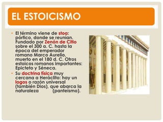 EL ESTOICISMO
• El término viene de stoa:
pórtico, donde se reunían.
Fundado por Zenón de Citio
sobre el 300 a. C. hasta la
época del emperador
romano Marco Aurelio,
muerto en el 180 d. C. Otros
estoicos romanos importantes:
Epicteto y Séneca.
• Su doctrina física muy
cercana a Heráclito: hay un
logos o razón universal
(también Dios), que abarca la
naturaleza (panteísmo).
 