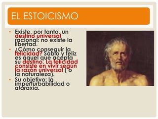 EL ESTOICISMO
• Existe, por tanto, un
destino universal
racional: no existe la
libertad.
• ¿Cómo conseguir la
felicidad? Sabio y feliz
es aquel que acepta
su destino. La felicidad
consiste en vivir según
la razón universal ( o
la naturaleza).
• Su objetivo: la
imperturbabilidad o
ataraxia.
 