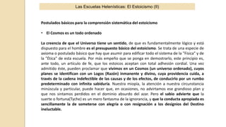 Las Escuelas Helenísticas: El Estoicismo (II)
Postulados básicos para la comprensión sistemática del estoicismo
• El Cosmos es un todo ordenado
La creencia de que el Universo tiene un sentido, de que es fundamentalmente lógico y está
dispuesto para el hombre es el presupuesto básico del estoicismo. Se trata de una especie de
axioma o postulado básico que hay que asumir para edificar todo el sistema de la "Física" y de
la "Ética" de esta escuela. Por más empeño que se ponga en demostrarlo, este principio es,
ante todo, un artículo de fe, que los estoicos aceptan con total adhesión cordial. Una vez
admitido éste, pueden proclamar que vivimos en un Cosmos (un universo ordenado), cuyos
planes se identifican con un Logos (Razón) inmanente y divino, cuya providencia cuida, a
través de la cadena indefectible de las causas y de los efectos, de conducirlo por un rumbo
predeterminado con infinita sabiduría. Nuestra miopía, la atención a nuestra circunstancia
minúscula y particular, puede hacer que, en ocasiones, no advirtamos ese grandioso plan y
que nos sintamos perdidos en el dominio absurdo del azar. Pero el sabio advierte que la
suerte o fortuna(Tyche) es un mero fantasma de la ignorancia, y que la conducta apropiada es
sencillamente la de someterse con alegría o con resignación a los designios del Destino
ineluctable.
 