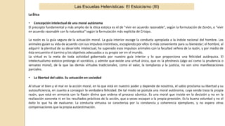 Las Escuelas Helenísticas: El Estoicismo (III)
La Ética
• Concepción intelectual de una moral autónoma
El precepto fundamental y más amplio de la ética estoica es el de "vivir en acuerdo razonable", según la formulación de Zenón, o "vivir
en acuerdo razonable con la naturaleza" según la formulación más explícita de Crisipo.
La razón es la guía segura de la actuación moral. La guía interior escoge la conducta apropiada a la índole racional del hombre. Los
animales guían su vida de acuerdo con sus impulsos instintivos, escogiendo por ellos lo más conveniente para su bienestar; el hombre, al
adquirir la plenitud de su desarrollo intelectual, ha superado esos impulsos animales con la facultad señera de la razón, y por medio de
ésta encuentra el camino y los objetivos adecuados a su propio ser en el mundo.
La virtud es la meta de toda actividad gobernada por nuestro guía interior y lo que proporciona una felicidad autárquica. El
intelectualismo estoico prolonga el socrático, y admite que existe una virtud única, que es la phrónesis (algo así como la prudencia o
sensatez moral), de la que las demás virtudes tradicionales, como el valor, la templanza y la justicia, no son sino manifestaciones
parciales.
• La libertad del sabio. Su actuación en sociedad
Al situar el bien y el mal en la acción moral, en lo que está en nuestro poder y depende de nosotros, el sabio proclama su libertad y su
autosuficiencia, en cuanto a conseguir la verdadera felicidad. De tal modo se postula una moral autónoma, cuya senda traza la propia
razón, que está en armonía con la Razón divina que ordena el proceso cósmico. Es una moral que insiste en la decisión y no en la
realización concreta ni en los resultados prácticos de la acción, que a veces escapan a la propia previsión. Es la buena voluntad y no el
éxito lo que ha de evaluarse. La conducta virtuosa se caracteriza por la constancia y coherencia ejemplares, y no espera otras
compensaciones que la propia autoestimación.
 