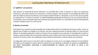 La "apátheia" y las pasiones
Para alcanzar la serenidad de ánimo inherente a la actividad libre y feliz, el estoico no cede a las apetencias
instintivas y, ante todo, controla sus emociones y rechaza cualquier tipo de pasión. En las desgracias ajenas éste
trata de mitigar la pena de los demás y tal vez exprese exteriormente su compasión, si lo cree útil, pero se guarda
de compartir en su interior ese pesar. La imperturbabilidad (apátheia) del estoico no es una ausencia total de
sentimientos, sino una cautela contra las emociones que podrían atentar a su serenidad. El estoico está dispuesto
a ayudar al prójimo, pero no a sufrir por él.
El destino y la ataraxia
Otra faceta muy clara del acuerdo razonable con la Naturaleza está en la aceptación de lo que sucede. Lo que no
significa que el estoico se refugie en la inacción, sino que, después de poner en práctica todos sus recursos para
obtener el resultado apetecido, el éxito o el fracaso de sus empeños no lo perturba. El resultado de la acción se
escapa y queda al arbitrio de circunstancias externas, pero el sabio conoce que la buena voluntad es lo único que
cuenta en el terreno moral. Así, aceptando lo que el devenir le presenta, el estoico planta cara al Destino
La resignación ante lo que el curso de la vida nos depare se trueca así en una alegre confianza en la providente
divinidad, que ha dejado en nuestro dominio aquello de lo que depende la felicidad: la ataraxia. La ataraxia es,
por tanto, tranquilidad, serenidad e imperturbabilidad en relación con el alma, la razón y los
sentimientos.
Las Escuelas Helenísticas: El Estoicismo (IV)
 