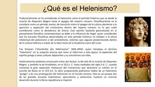 ¿Qué es el Helenismo?
Tradicionalmente se ha considerado al helenismo como el período histórico que va desde la
muerte de Alejandro Magno hasta el apogeo del imperio romano. Filosóficamente se le
considera como un período menor, de transición entre el apogeo de la cultura ateniense y la
aparición y expansión del cristianismo dentro del imperio romano, es lo que suele
considerarse como la decadencia de Grecia. Esta opinión bastante generalizada en el
pensamiento filosófico contemporáneo se debe a la influencia de Hegel, quien consideraba
que las escuelas filosóficas desarrolladas en este período histórico no estaban a la altura
intelectual del platonismo o del aristotelismo, sistemas que seguían predominando dentro
de la cultura helénica a través de la labor tanto de la Academia como del Liceo.
Fue Droysen (“Geschichte des Hellenismus” 1836-1843). quien introdujo el término
"helenismo" en la acepción precisa que tiene al referirnos a esta época: la expansión del
espíritu griego a otras culturas adyacentes y su sincretismo con ellas.
Históricamente podemos enmarcarlo entre dos fechas: la del año de la muerte de Alejandro
Magno. y también la de Aristóteles, en el 323 a. C. hasta mediados del siglo II d. C., cuando
comienza la gran expansión intelectual del cristianismo que alcanzaría su culmen en el
concilio de Nicea en el 323 d.C. Es decir propiamente podríamos hablar de un helenismo
"griego" y de una prolongación del helenismo en el mundo romano. Esto es así porque dos
de las grandes escuelas helenísticas: epicureísmo y estoicismo, tuvieron un enorme
desarrollo durante la Roma republicana e imperial.
 