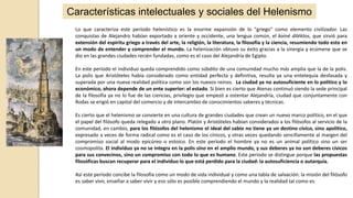 Características intelectuales y sociales del Helenismo
Lo que caracteriza este período helenístico es la enorme expansión de lo "griego" como elemento civilizador. Las
conquistas de Alejandro habían exportado a oriente y occidente, una lengua común, el koiné diléktos, que sirvió para
extensión del espíritu griego a través del arte, la religión, la literatura, la filosofía y la ciencia, resumiendo todo esto en
un modo de entender y comprender el mundo. La helenización obtuvo su éxito gracias a la sinergia y ecúmene que se
dio en las grandes ciudades recién fundadas, como es el caso del Alejandría de Egipto.
En este período el individuo queda comprendido como súbdito de una comunidad mucho más amplia que la de la polis.
La polis que Aristóteles había considerado como entidad perfecta y definitiva, resulta ya una entelequia desfasada y
superada por una nueva realidad política como son los nuevos reinos. La ciudad ya no autosuficiente en lo político y lo
económico, ahora depende de un ente superior: el estado. Si bien es cierto que Atenas continuó siendo la sede principal
de la filosofía ya no lo fue de las ciencias, privilegio que empezó a ostentar Alejandría, ciudad que conjuntamente con
Rodas se erigió en capital del comercio y de intercambio de conocimientos saberes y técnicas.
Es cierto que el helenismo se convierte en una cultura de grandes ciudades que crean un nuevo marco político, en el que
el papel del filósofo queda relegado a otro plano. Platón y Aristóteles habían considerados a los filósofos al servicio de la
comunidad, en cambio, para los filósofos del helenismo el ideal del sabio no tiene ya un destino cívico, sino apolítico,
expresado a veces de forma radical como es el caso de los cínicos, y otras veces quedando sencillamente al margen del
compromiso social al modo epicúreo o estoico. En este período el hombre ya no es un animal político sino un ser
cosmopolita. El individuo ya no se integra en la polis sino en el amplio mundo, y sus deberes ya no son deberes cívicos
para sus convecinos, sino un compromiso con todo lo que es humano. Este periodo se distingue porque las propuestas
filosóficas buscan recuperar para el individuo lo que está perdido para la ciudad: la autosuficiencia o autarquía.
Así este período concibe la filosofía como un modo de vida individual y como una tabla de salvación: la misión del filósofo
es saber vivir, enseñar a saber vivir y eso sólo es posible comprendiendo el mundo y la realidad tal como es.
 