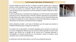 Las Escuelas Helenísticas: El Estoicismo (I)
Escuela fundada por Zenón de Citio en Atenas. Se llaman estóicos por su lugar de
reunión, la Stoa, llamada así por el lugar (Stoá poikile, es decir, «pórtico pintado»)
en el que se reunían sus miembros. Zenón ( del cual no nos quedan sus obras)
inició las bases de esta importante corriente filosófica y dividió la filosofía en ética,
física y lógica.
En ética sustentó que la naturaleza está regida por un orden natural inconmovible,
razón por la cual es absurdo querer resistirse al destino marcado por la providencia.
El sabio debe, pues, seguir su destino y no inmutarse ante los acontecimientos que
nos depara la existencia. En física, defendió un monismo materialista y, en lógica, se
interesó por las relaciones entre pensamiento y lenguaje.
Zenón pretendía enseñar a vivir para la felicidad, que sólo aquel que practica la
verdadera filosofía puede conseguir de modo firme.
En relación con la vida política, la posición adoptada por los estoicos no carece de
una cierta ambigüedad. Mientras que las teorías de Zenón guardan un fuerte sello
utópico, que enlaza con el desdén de los cínicos por la sociedad alienante e
irremediable, los estoicos posteriores no renunciaron a actuar en política, como
consejeros más o menos comprometidos.
El estoicismo sirvió de sistema ético a una serie muy amplia de personas.
 