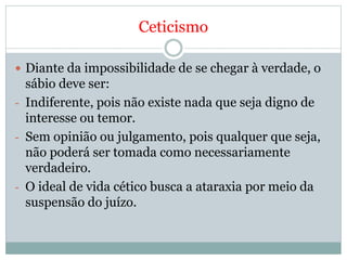 Ceticismo
 Diante da impossibilidade de se chegar à verdade, o
sábio deve ser:
- Indiferente, pois não existe nada que seja digno de
interesse ou temor.
- Sem opinião ou julgamento, pois qualquer que seja,
não poderá ser tomada como necessariamente
verdadeiro.
- O ideal de vida cético busca a ataraxia por meio da
suspensão do juízo.
 