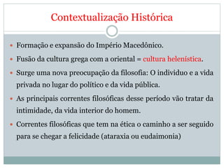 Contextualização Histórica
 Formação e expansão do Império Macedônico.
 Fusão da cultura grega com a oriental = cultura helenística.
 Surge uma nova preocupação da filosofia: O individuo e a vida
privada no lugar do político e da vida pública.
 As principais correntes filosóficas desse período vão tratar da
intimidade, da vida interior do homem.
 Correntes filosóficas que tem na ética o caminho a ser seguido
para se chegar a felicidade (ataraxia ou eudaimonia)
 