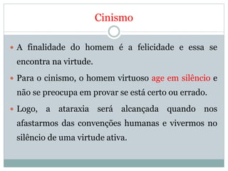 Cinismo
 A finalidade do homem é a felicidade e essa se
encontra na virtude.
 Para o cinismo, o homem virtuoso age em silêncio e
não se preocupa em provar se está certo ou errado.
 Logo, a ataraxia será alcançada quando nos
afastarmos das convenções humanas e vivermos no
silêncio de uma virtude ativa.
 