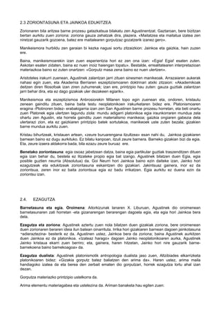 2.3 ZORIONTASUNA ETA JAINKOA EDUKITZEA
Zorionaren bila aritzea barne prozesu gatazkatsua bilakatu zen Agustinentzat. Gaztaroan, bere bizitzan
bertan aurkitu zuen zoriona: zoriona gauza zehatzak dira, plazera. «Maitatzea eta maitatua izatea zen
niretzat gauzarik gozoena, batez ere maitalearen gorputzaz gozatzerik izanez gero».
Manikeismora hurbildu zen garaian bi kezka nagusi sortu zitzaizkion: Jainkoa eta gaizkia, hain zuzen
ere.
Baina, manikeismoarekin izan zuen esperientzia hori ez zen ona izan: «Egia! Egia! esaten zuten.
Askotan esaten zidaten, baina ez nuen inoiz haiengan topatu». Bestalde, errealitatearen interpretazioan
materiazkoa baino ez zuten onartzen: «Gorputz masa zena baino ez nuen ulertzen».
Aristoteles irakurri zuenean, Agustinek zalantzan jarri zituen sinesmen manikeoak. Arrazaiaren aukerak
nahasi egin zuen, eta Akademia Berriaren eszeptizismoaren doktrinari atxiki zitzaion: «Akademikoak
deitzen diren filosofoak izan ziren zuhurrenak; izan ere, printzipio hau zuten: gauza guztiak zalantzan
jarri behar dira, eta ez dago gizakiak uler dezakeen egiarik».
Manikeismoa eta eszeptizismoa Anbrosiorekin Milanen topo egin zuenean eta, ondoren, kristautu
zenean gainditu zituen, baina baita testu neoplatonikoen irakurketaren bidez ere. Platonismoaren
eragina -Plotinoren bidez- erabakigarria izan zen San Agustinen barne prozesu horretan, eta beti onartu
zuen Platonek egia ulertzen lagundu ziola: mundu adigarri platonikoa egia iraunkorraren mundua zela
ohartu zen Agustin, eta horrela gainditu zuen materialismo manikeoa; gaizkia ongiaren gabezia dela
ulertarazi zion, eta ez gaizkiaren printzipio batek sortutakoa, manikeoek uste zuten bezala; gizakien
barne mundua aurkitu zuen.
Kristau bihurtzeak, kristauen artean, «zeure buruarengana itzultzea» esan nahi du, Jainkoa gizakiaren
barnean baino ez dugu aurkituko. Ez bilatu kanpoan, itzuli zeure barnera. Barneko gizakian bizi da egia.
Eta, zeure izaera aldakorra bada, bila ezazu zeure buruaz ere.
Benetako zoriontasuna: egia osoaz jabetzean datza, baina egia partikular guztiak traszenditzen dituen
egia izan behar du, bestela ez litzateke propio egia bat izango. Agustinek bilatzen duen Egia, egia
posible guztien neurria (Absolutua) da. Goi Neurri hori Jainkoa baino ezin daiteke izan, Jainko hori
ezagutzeak eta edukitzeak zoriontasuna eskaintzen dio gizakiari. Jakintsuaz gainera, inor ez da
zoriontsua, zeren inor ez baita zoriontsua egia ez badu irrikatzen. Egia aurkitu ez duena ezin da
zoriontsu izan.

2.4.

EZAGUTZA

Barnetasuna eta egia. Oroimena: Aitorkizunak lanaren X. Liburuan, Agustinek dio oroimenean
barnetasunaren zati horretan -eta gizanarengan berarengan dagoela egia, eta egia hori Jainkoa bera
dela.
Ezagutza eta zoriona: Agustinek aztertu zuen nola bilatzen duen gizakiak zoriona, bere oroimenean
duen zorionaren beraren ideia ilun batean oinarrituta. Irrika hori gizakiaren barnean dagoen jainkotasuna
¬adieraztezina- besterik ez da. Agustinen ustez, Jainkoa bera da zoriona; baina Agustinek aurkitzen
duen Jainkoa ez da platonikoa. «Izateaz harago» dagoen Jainko neoplatonikoaren aurka, Agustinek
Jainko kristaua ekarri zuen berriro; eta, gainera, haren hitzetan, Jainko hori nire gauzarik barnebarnekoena baino barnekoagoa» da.
Ezagutza dualista: Agustinek platonismotik antropologia dualista jaso zuen, Altzibiades elkarrizketa
platonikoaren bidez: «Gizakia gorputz batez baliatzen den arima da». Haren ustez, arima maila
handiagoko izatea da eta berea den zerbait ematen dio gorputzari, horrek ezagutza lortu ahal izan
dezan.
Gorputza materiazko printzipio ustelkorra da.
Arima elementu materiagabea eta ustelezina da. Ariman banaketa hau egiten zuen:

 