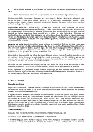 •
Behe mailako arrazoia: aldakorra dena eta zentzumenek hauteman dezaketena ezagutzea du
xede.
•

Goi mailako arrazoia: jakinduria, ulergarria dena, ideiak eta Jainkoa ezagutzea ditu xede.

Zentzumenen bidez hautematen dugunean, ez dugu ezagutza lortzen. Sentipenak aldakorrak dira,
kontin genteak. Arimak bere baitatik ateratzen di tu objektuen irudikapenak, objektu horiek
zentzumenetan eragiten dituzten aldaketei dagozkienak; jarduera horretan, zentzumenen munduari
nolabait lotuta geratzen da arima.
Argialdiaren doktrina : Arimak ezagut ditzake egia aldaezinak diren objektuak, eta hortaz,
ezinbestekoak eta betierekoak direnak -esaterako, objektu matematikoak edo axiomak-; orduan lortzen
da zentzu hertsian ezagutza deitzen duguna. Ezagutza ez dator sentipenetatik, horiek gerta litekeena
besterik ez baitute ezagutzen; baina arimatik ere ez dator, ez baita betierekoa, aldaezina edo
ezinbestekoa. Izan ere, betierekoa, aldaezina eta ezinbestekoa denari buruzkoa da egiazko ezagutza;
alegia, benetan badenari buruzkoa. Egia horiek ideia platonikoekin bat egiten dute, eta Agustinen ustez,
Jainkoaren gogoan baino ez daude. Nola ezagut ditzake gizakiak? Jainkoak esku hartu eta gizakiaren
adimena argitzen duenean.
Arrazoia eta fedea: Agustinen ustetan, «egia bat bera da guztiontzat. Egia ez da nirea, zurea, ezta
honena edo harena ere; bat bera da guztiontzat». Ez daude bi egia, filosofikoa eta erlijiosoa: filosofiaren
eta erlijioaren bidez bila dezake gizakiak egia. «Bi bide daude ezagutzara iristeko: aginpidea eta
arrazoia.» Filosofiak eta erlijioak lortu behar duten egia Jainkoaren egia da: «Bizitza zoriontsua egiaz
gozatzea da, zutaz gozatzea da, Jainkoa, zu baitzara egia».
Zer eginkizun dute arrazoiak eta fedeak Jainkoaren bilaketa prozesu horretan? Intellige ut credas, crede
ut intelligas: ulertu sinesteko, sinetsi ulertzeko. Esaldi programatiko horrekin eginkizun zehatz bat
ematen zaie arrazoiari eta fedeari. Bestalde, arrazoiak eta fedeak harremana dute; hala ere, ez da
aurkaritzarik edo liska rrik sortzen, elkarren beharra baitute.
Arrazoiak nahitaez fedearen onarpenaren aurretik joan behar du, baina fedea zentzugabea ez dela
argitzeko, ez besterik. Horren ondoren, fedea ahal den heinean ulertarazten saiatuko da arrazoia.
Baina, Agustinen iritziz, hasieran, egiaren bilaketan fedea dago, eta hori, historian zehar, agerkundean
oi narritu izan da. Agerkundeak bere indar argitzailea ematen dio ezagutzaren ahalmenari. Arrazoia ez
da nahikoa jakinduria lortzeko; ez da egiaz jabetzeko gauza.

EZAGUTZA MOTAK
Ezagutza sentikorra:
Objektuen sumaketa da. Objektuek gure zentzumenetan aldakuntzak sorrarazten dituzte, baina aldaketa
horiek ez dira ariman gertatzen. Arima jabetu egiten da gorputzak jasan duen eral daketaz, eta beragatik,
gauzak, objektu fisikoak ezagutzen ditu.
Kanpoko munduko zerbaitek zentzumenak ukitzen dituenean, ekintza hori jasaten dute, baina arimari,
bere zuhurtasunari esker, ez zaio gorputzaren aldaketa hori oharkabean pasatzen. Sentipen batzuek
gorputzaren egoeraren berri ematen digute; beste batzuek, aldiz, gure inguruko objektuen berri,
Sentipenetatik datozkigun objektuak agertu eta desagertu egiten zaizkigu; Bata bestearen ondoren jarriz,
elkar ezabatu egiten dira, ezin ditugu ongi eskuratu egiazko izaterik ez dutelako. Beraz, benetako egia
lortezina da ezagutza sentikorraren bitartez; benetako egia arimak bere baitan aurkituko dituen objektu
aldaezinen ezagutzan datza.
Arrazoizko ezagutza:
Ezagutza mota hau zentzumenezko ezagutza baino askoz garrantzitsuagoa da.
Arrazoizko ezagu tzaren barruan, bi maila bereizi zituen Agustinek:
• Zientzia-ezagutza. Behe-mailako ezagutza mota honek kanpoko errealitateari buruzko ezagutza
ematen du. Sentipenen datuetatik abiatzen da arrazoimena, eta sentipen-datu horien bitartez,

 