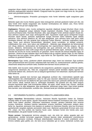 ezagutzen dituen objektu horiei buruzko judi zioak egiten ditu, betiereko ereduekin aldera tuz, hau da,
jainkozko argitzapenetik datozkion ideiekin. Ezagutza-maila hau gizaki orori dago kiona da, eta gizakia
beste izaki guztietatik bereizten du.
•
Jakinduria-ezagutza. Arrazaizko goi-ezagutza mota honek betiereko egiak ezagutzera gara
matza.
Betiereko egiak edo mundu fisikoko gauzen ideia eredugarriak Jainkoak gizakiaren baitan jarri ditu, eta
ideia horiek diren bezala ezagutzeari edo ikusteari kontenplazioa ere deitzen zaio. Hona hemen
Platonen beste era gin ezin argiago bato
Argitzapena: Platonen ustez, mundu sentigarrian eguzkiak objektuak ikusgai bihurtzen dituen modu
berean, egia aldagaitzak ezagut daitezke Ongiak argiztatzen dituelako, Ongia ikusgarritasun- eta
ikusmen-printzipioa baita. Hiponako filosofoak, aldiz, egia aldagaitz horiek Jainkoak argitzen dituela dio.
Giza adimena argitzen duen argia Jainkoagandik dator. Eguzkiaren argiak gauza sentigarriak ikusgai
bihurtzen dituen bezala, jainkozko argitzapenak ikusgai bihurtzen dizkio betiereko egiak (ideiak)
adimenari. Giza adimena aldakorra da, eta egia aldagaitzak, gure adimena baino kate goria maila
handiagoa dutenak, ezin ditu gizakiak bere ezagumen hutsez atzeman. Jainkozko argitzapena behar
dugu, heraz, gure adimena transzenditzen, gainditzen duena sumatzeko, ez baitago sorkaririk,
intelektualena izan arren, bere kabuz argi daitekeenik .. Betiereko egia aldagaitzak eta beharrezkoak
ezin ditugu aldakorra, denborazkoa eta kontingentea den esperientziaren bitartez ezagutu; eta aldi
berean, aldakorra, denborazkoa eta kontingentea den gure adimenak ezin ditu atzeman. Beraz,
jainkozko argitzapenari esker soilik ezagut ditza ke gizakiak Betiereko egiak. Jainkozko argitzapen hori
naturala eta arrunta da mundu sentikorraz ari garenean, baina naturala eta berezia betiereko egiaz ari
garenean. Jainkoa da egia irakasten digun barne Maisua eta gu argitzen gaituen Argia. Ez dira nahikoa
ezagumena eta eza gugaia; horiez gainera, argia behar da. San Agustinek, bada, Jainkoaren aztarna
aurkitzen du gizakiaren barnean.
Barnerapena: Egia, hortaz, gizakiaren alderik sakonenean dago, haren kon tzientzian. Egia aurkitzen
duen pentsamenduak bere buruaren nabaritasunetik hasi behar du; autokontzientzian zalantza gaheko,
ukaezinezko abiapuntua aurkitzen baita, Gizakiak bere barnean hauxe aurkitzen du;
Alde batetik, bere buruaren izaera aldakorra eta ezegonkorra; gizakiaren ezagutza sentikorrak objektu
ezegonkorrak eskaintzen ditu. Hala ere, ezagutzaren berezko joerak benetako objektu egonkor eta
iraunkorrak bilatzen ditu. Zentzume nek ez badigute egonkortasun hori eskaintzen, espirituaren barnean
bilatu behar da.
Egia: Bestetik, gizakiak bere barnean egia aldagaitzak aurkitzen ditu: matematikako egietatik egia
zalantzagabeko eta unibertsaletaraino. Egia ho riek giza naturaren aldakortasuna gainezkatzen dute;
heraz, haien oinarria ezin da aldakorra den giza izaera edo natura izan; jainkozko adimenean izan behar
dute oinarria, ideiak, ereduak beza la, Jainkoagan daudelako. Eta gizakiak ezin ditu haiek ezagutu
kanpoko laguntzarik gabe, izaki kontingentea delako, eta egiak, ordea, absolu tuak. Orduan, Jainkoak
gizakia argitzen du egia aldagaitzak, egia eredugarriak, absolutuak ezagu tzeko. Egia horiek gizakiak
bere barnean, bere kontzientzian, aurkitzen ditu, Jainkoak berak jarri dituelako gizakiaren barnean.

2.5

HISTORIAREN FILOSOFIA: LURREKO HIRIA ETA JAINKOAREN HIRIA

Inguru historikoa: Mendebaldeko kulturan, historiaren filosofia Agustinekin hasten da, Grekoen
ikuspegi zikliko ari aurka eginez, Agustin Hiponakoak historia linealaren kontzeptua sortu zuen, historia
heste modu batean ulertzeko. Historiaren interpretazio honetan, gertaera bakoitzak bere arrazoia
prozesu historikoan. Gertaera historiko bakoitzaren arrazoia historiaren helburuaren arabera ulertu
behar da. Agustinek Jainkoaren hiria idazlane an azaltzen du Historiaren filosofia; obra hau Erromaren
gainbeheraren zergatiak argitzeko asmoarekin idatzi zuen. Alarikoren gudarosteak Erroman sartu ziren
410. urtean, eta hiria suntsitu eta Inperioa hautsi zuten. Gertaera horrek krisi handia piztu zuen
Mendebaldean, eta gizaki ikasiak hunkitu zituen.
Honen aurrean: Harrapakeriak larrimina areagotu zuen, eta ondo ren, jakina, gogoeta egin zen
gertatutakoaz. Jentilek (erromatar paganoek) kristauei leporatu zieten jazotakoaren erantzukizuna
(Erromatar Inperioaren erorketa). Kristauek aldarrikatutako biolentziar ik ezaren praktikaren erruz,
Erroma soldadu gabe gelditu zen, eta bere burua babesteko gai ez zenez, barbaroek suntsitu egin

 