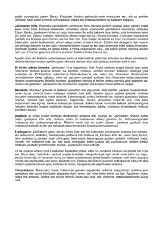 zutela aurpegiratu zieten. Beraz, Kristauen Jainkoa gertatutakoaren erantzulea zen, eta ez jentilen
jainkoak, haiei esker Erromak aurrerabidea, ospea eta entzutea besterik ez baitzuen ezagutu.
Jainkoaren hiria: Hiponako pentsalariak Jainkoaren hiria idazlana jentilen erasoei aurre egiteko idatzi
zuen; hots, Eliza kristaua babesteko, erromatar askok Inperioaren gainbehera leporatzen ziotelako
Elizari. Beraz, Jainkoaren hirian ez dugu historiaren filo sofia bakarrik ikusi behar, ezta historiaren teolo
gia soilik ere. Zehatz esateko, Historiaren eklesio logia bat da, Historia honetan, Erromatar Inperioaren
gainbeh era borroka epiko horren une bat izan zen. Inpe rioaren amaierak ez zuen munduaren amaiera
adierazten, azken horretarantz zihoan etapa joaten amaiera baizik. Existitu eta desagertu den inperio
bat gehiago besterik ez zen izan. Hondamendiaren kausa ez zen izan erromatar asko kristau bihurtzea,
erromatar guztiak kristau ez izatea baizik, Erroma paganoaren luxu - eta plazer-grinak Inperioa ahuldu
baitzuen. Erromari geratzen zitzaion itxaropen bakarra kristautasuna zen.
Agustin izan zen Historia unibertsalaren zentzua sistematikoki aztertzen arduratu zen lehen pentsalaria.
Historia-ekintza hutsetan gelditu gabe, ekintzak ulertzen eta haiei zentzua aurkitzen saia tu zen.
Bi hirien arteko borroka: Jainkoaren hiria idazlanean, Erdi Aroko ideietan eragin handia izan zuen
historiaren filosofia bikaina lantzen da, bereziki, kristaua. Jentilen aurrean, kristauen apologia gisa
aurkezten da. Probidentzia, aukerarena, betierekotasuna, eta, batez ere, Jainkoaren ikertezinezko
borondatearen ideiez baliatuz, mina eta gaitzaren zentzua azaltzen ditu historiaren baitan.Agustinen
Historia unibertsalaren filosofia honetan, gizadiaren kronika bi hiriren arteko borroka gisa agertzen da:
onaren eta gaitzaren, Jainkoaren eta munduaren, argiaren eta ilunpeen hirien artekoa, alegia.
Banaketa: Munduko gizakiak bi taldetan banatzen ditu Agustinek. Alde batetik, Jainkoa mespretxatuz,
beren burua Jainkoa baino maiteago dutenak; bes tetik, Jainkoa gauza guztien gainetik, norbere
buruaren mespretxuraino maite dutenak. Lehenengoak lurreko hiritarrak lira; norbera goratzeko balioak
onartuz, Jainkoa uko egiten diotenak. Bigarrenak, zeruko, jainkoaren hiritarrak dira; nork bere
autonomiari uko eginez Jainkoa aukeratzen dutenak, Azken hauek munduko balioak Jainkoarengana
heltzeko bitarteko hezala erabiltzen dituzte, eta lehenengoek, berriz, munduko errealitateak helburu
bihurtzen dituzte.
Denbora: Bi hirien arteko borrokak denboraren amaiera arte iraungo du, Jainkoaren hiriaren behin
betiko garaipena iritsi arte. Historia, bada, bi maitasunen arteko gatazka da: Jainkoarenganako
maitasuna eta norberarenganakoa. Misterio handi bat da azken batean: Jainkoak gizakiari dion
maitasuna bestetik ez da, eta bekatuak desordenaturiko kreazioa berriztatzen du.
Eredugarria: Zalantzarik gabe, zeruko hiriko kide bat hiri lurtarraren printzipioen arabera bizi daiteke,
eta alderantziz, Adibidez, bataiatutako pertsona bat kristaua da, Elizaren kide da, baina bere bizitza,
bere portaera zuzentzen duen printzipioa bere patua beste gauza guztien gainetik maitatzea bada,
moralki, hiri lurtarreko kide da; edo jentil, sinesgabe batek justizia eta zuzentasuna hartzen baditu
bizitzako jokabide¬printzipiotzat, moralki, Jainkoaren hiriko kide da.
Ez da zuzena lurreko hiria Estatuaren berdintzat jotzea, ezta hiri zerutarra Elizaren berdintzat har tzea
ere. Dena dela, historikoki, zenbait unetan horrelako interpretazioak egin direla esan beha rra dago,
zeruko hiriari eta hiri lurtarrari buruz ko ideiak antolamendu erreal batekin bateraezi nak diren gogoeta
morala eta espiritualak izan arren. Nolanahi ere, Estatua eta Eliza hi aukeren ordezkaritzat hartu ohi dira,
bizitzan jokatzeko bi era gisa, bizitzeko bi modu, haragiaren eta espirituaren arabera.
Interpretazioa: Bukatzeko, bada, historiaren gaineko agustindar doktrina interpretazio politikoa edo
teologikoa den auzia hainbatek plazaratu duen arren, kon tuan hartu behar da San Agustinen iritziz,
fedea eta arrazoia, politika eta erlijioa hertsiki lotuta dau dela, eta, ondorioz, eztabaidaezinezko auzia
dela.

 