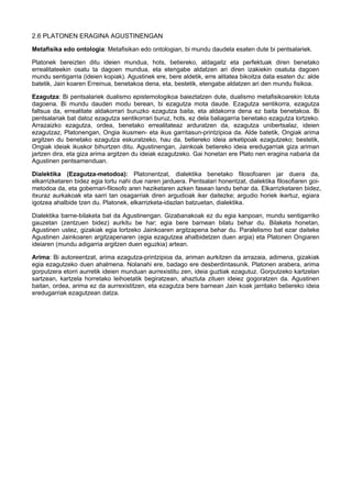 2.6 PLATONEN ERAGINA AGUSTINENGAN
Metafisika edo ontologia: Metafisikan edo ontologian, bi mundu daudela esaten dute bi pentsalariek.
Platonek bereizten ditu ideien mundua, hots, betiereko, aldagaitz eta perfektuak diren benetako
errealitateekin osatu ta dagoen mundua, eta etengabe aldatzen ari diren izakiekin osatuta dagoen
mundu sentigarria (ideien kopiak). Agustinek ere, bere aldetik, erre alitatea bikoitza data esaten du: alde
batetik, Jain koaren Erreinua, benetakoa dena, eta, bestetik, etengabe aldatzen ari den mundu fisikoa.
Ezagutza: Bi pentsalariek dualismo epistemologikoa baieztatzen dute, dualismo metafisikoarekin lotuta
dagoena. Bi mundu dauden modu berean, bi ezagutza mota daude. Ezagutza sentikorra, ezagutza
faltsua da, errealitate aldakorrari buruzko ezagutza baita, eta aldakorra dena ez baita benetakoa. Bi
pentsalariak bat datoz ezagutza sentikorrari buruz, hots, ez dela baliagarria benetako ezagutza lortzeko.
Arrazaizko ezagutza, ordea, benetako errealitateaz arduratzen da, ezagutza unibertsalaz, ideien
ezagutzaz, Platonengan, Ongia ikusmen- eta ikus garritasun-printzipioa da. Alde batetik, Ongiak arima
argitzen du benetako ezagutza eskuratzeko, hau da, betiereko ideia arketipoak ezagutzeko; bestetik,
Ongiak ideiak ikuskor bihurtzen ditu. Agustinengan, Jainkoak betiereko ideia eredugarriak giza ariman
jartzen dira, eta giza arima argitzen du ideiak ezagutzeko. Gai honetan ere Plato nen eragina nabaria da
Agustinen pentsamenduan.
Dialektika (Ezagutza-metodoa): Platonentzat, dialektika benetako filosofoaren jar duera da,
elkarrizketaren bidez egia lortu nahi due naren jarduera. Pentsalari honentzat, dialektika filosofiaren goimetodoa da, eta gobernari-filosofo aren heziketaren azken fasean landu behar da. Elkarrizketaren bidez,
itxuraz aurkakoak eta sarri tan osagarriak diren argudioak iker daitezke; argudio horiek ikertuz, egiara
igotzea ahalbide tzen du. Platonek, elkarrizketa-idazlan batzuetan, dialektika.
Dialektika barne-bilaketa bat da Agustinengan. Gizabanakoak ez du egia kanpoan, mundu sentigarriko
gauzetan (zentzuen bidez) aurkitu be har; egia bere barnean bilatu behar du. Bilaketa honetan,
Agustinen ustez, gizakiak egia lortzeko Jainkoaren argitzapena behar du. Paralelismo bat ezar daiteke
Agustinen Jainkoaren argitzapenaren (egia ezagutzea ahalbidetzen duen argia) eta Platonen Ongiaren
ideiaren (mundu adigarria argitzen duen eguzkia) artean.
Arima: Bi autoreentzat, arima ezagutza-printzipioa da, ariman aurkitzen da arrazaia, adimena, gizakiak
egia ezagutzeko duen ahalmena. Nolanahi ere, badago ere desberdintasunik. Platonen arabera, arima
gorputzera etorri aurretik ideien munduan aurrexistitu zen, ideia guztiak ezagutuz. Gorputzeko kartzelan
sartzean, kartzela horretako leihoetatik begiratzean, ahaztuta zituen ideiez gogoratzen da. Agustinen
baitan, ordea, arima ez da aurrexistitzen, eta ezagutza bere barnean Jain koak jarritako betiereko ideia
eredugarriak ezagutzean datza.
 
 
 

 
