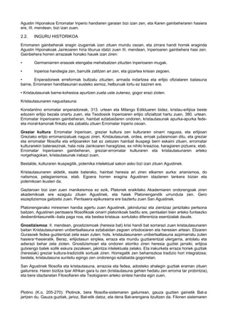 Agustin Hiponakoa Erromatar Inperio handiaren garaian bizi izan zen, eta Karen gainbeheraren hasiera
ere, III. mendean, bizi izan zuen.

2.2.

INGURU HISTORIKOA

Erromaren gainbeherak eragin izugarriak izan zituen mundu osoan, eta zirrara handi horrek eraginda
Agustin Hiponakoak Jainkoaren hiria liburua idatzi zuen III. mendean, Inperioaren gainbehera hasi zen.
Gainbehera horren arrazaiak honako hauek izan ziren:
•

Germaniarren erasoek etengabe mehatxatzen zituzten Inperioaren mugak.

•

Inperioa handiegia zen, barrutik zatitzen ari zen, eta gizartea krisian zegoen.

•
Enperadoreek erreformak bultzatu zituzten, armada indartzea eta erlijio ofizialaren batasuna
barne, Erromaren handitasunari eusteko asmoz, helburuak lortu ez baziren ere.
• Kristautasunak barne-kohesioa apurtzen zuela uste zutenez, gogor erazi zioten.
Kristautasunaren nagusitasuna:
Konstantino erromatar enperadoreak, 313. urtean eta Milango Ediktuaren bidez, kristau-erlijioa beste
edozein erlijio bezala onartu zuen, eta Teodosiok Inperioaren erlijio ofizialtzat hartu zuen, 380. urtean.
Erromatar Inperioaren gainbeheran, hainbat eztabaidaren ondoren, kristautasunak apurka-apurka fedeeta moral-kanonak finkatu eta zabaldu zituen Erromatar Inperio osoan.
Greziar kultura: Erromatar Inperioan, greziar kultura zen kulturaren oinarri nagusia, eta erlijioan
Greziako erlijio erromanizatuak nagusi ziren. Kristautasunak, ordea, erroak judaismoan ditu, eta greziar
eta erromatar filosofia eta erlijioarekin bat ez zetozen hainbat ikuspegi berri eskaini zituen, erromatar
kulturarekin bateraezinak, hala nola Jainkoaren haragitzea, ex nihilo kreazioa, haragiaren piztuera, etab.
Erromatar Inperioaren gainbeheran, greziar-erromatar kulturaren eta kristautasunaren arteko
norgehiagokan, kristautasunak irabazi zuen.
Bestalde, kulturaren ikuspegitik, polemika intelektual sakon asko bizi izan zituen Agustinek.
Kristautasunaren aldetik, esate baterako, hainbat heresia ari ziren elkarren aurka: arianismoa, do
natismoa, pelagianismoa, etab. Egoera horren eragina Agustinen idazlanen tankera bizian eta
polemikoan ikusten da.
Gaztaroan bizi izan zuen manikeismoa ez ezik, Platonek eraikitako Akademiaren ondorengoak ziren
akademikoak ere ezagutu zituen Agustinek, eta haiek Platonengandik urrunduta zen. Gero
eszeptizismoa gaitzetsi zuen. Pentsaera epikurearra ere baztertu zuen San Agustinek.
Platonenganako miresmen handia agertu zuen Agustinek, jakinduriaz eta zientziaz jantzitako pertsona
baitzen. Agustinen pentsaera filosofikoak oinarri platonikoak baditu ere, pentsalari bien arteko funtsezko
desberdintasunetik--bata paga noa, eta bestea kristaua- sortutako diferentzia esentzialak daude.
Gnostizismoa: II. mendean, gnostizismoak (heresia bat) krisi handi bat sorrarazi zuen kristautasunaren
baitan Kristautasunaren unibertsaltasuna eztabaidan zegoen ortodoxiaren eta heresien artean. Elizaren
Gurasoek fedea guztientzat zela esan zuten; hots, kristautasunaren unibertsaltasuna azpimarratu zuten
hasiera¬hasieratik. Beraz, erlijiotasun sinplea, erraza eta mundu guztiarentzat ulergarria, antolatu eta
adierazi behar zela zioten. Gnostizismoari eta ondoren etorriko ziren heresia guztiei jarraiki, erlijioa
gutxiengo batek soilik eskura zezakeen, jakintza intelektuala zelako. Eta irakurketa erraza horiek guztiak
(heresiak) greziar kultura-tradiziotik sortuak ziren. Horregatik zen beharrezkoa tradizio hori integratzea;
bestela, kristautasuna suntsitu egingo zen ondorengo eztabaida gogorretan.
San Agustinek filosofia eta kristautasuna, arrazoia eta fedea, adosteko ahalegin guztiak eraman zituen
gailurrera. Haren bizitza Ipar Afrikan gara tu zen (kristautasuna gehien hedatu zen erroma tar probintzia),
eta bere idazlanetan Filosofiaren eta Teologiaren arteko sintesi handia egin zuen.

Plotino (K.o. 205-270): Plotinok, bere filosofia-sistemaren gailurrean, gauza guztien gainetik Bat-a
jartzen du. Gauza guztiak, jarioz, Bat-etik datoz, eta dena Bat-arengana itzultzen da. Filonen sistemaren

 