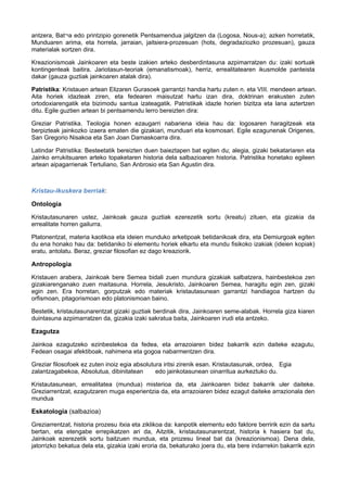 antzera, Bat¬a edo printzipio gorenetik Pentsamendua jalgitzen da (Logosa, Nous-a); azken horretatik,
Munduaren arima, eta horrela, jarraian, jaitsiera-prozesuan (hots, degradaziozko prozesuan), gauza
materialak sortzen dira.
Kreazionismoak Jainkoaren eta beste izakien arteko desberdintasuna azpimarratzen du: izaki sortuak
kontingenteak baitira. Jariotasun-teoriak (emanatismoak), herriz, errealitatearen ikusmolde panteista
dakar (gauza guztiak jainkoaren atalak dira).
Patristika: Kristauen artean Elizaren Gurasoek garrantzi handia hartu zuten n. eta VIII. mendeen artean.
Aita horiek idazleak ziren, eta fedearen maisutzat hartu izan dira, doktrinan erakusten zuten
ortodoxiarengatik eta bizimodu santua izateagatik. Patristikak idazle horien bizitza eta lana aztertzen
ditu. Egile guztien artean bi pentsamendu lerro bereizten dira:
Greziar Patristika. Teologia honen ezaugarri nabariena ideia hau da: logosaren haragitzeak eta
berpizteak jainkozko izaera ematen die gizakiari, munduari eta kosmosari. Egile ezagunenak Origenes,
San Gregorio Nisakoa eta San Joan Damaskoarra dira.
Latindar Patristika: Besteetatik bereizten duen baieztapen bat egiten du; alegia, gizaki bekatariaren eta
Jainko errukitsuaren arteko topaketaren historia dela salbazioaren historia. Patristika honetako egileen
artean aipagarrienak Tertuliano, San Anbrosio eta San Agustin dira.

Kristau-ikuskera berriak:
Ontología
Kristautasunaren ustez, Jainkoak gauza guztiak ezerezetik sortu (kreatu) zituen, eta gizakia da
errealitate horren gailurra.
Platonentzat, materia kaotikoa eta ideien munduko arketipoak betidanikoak dira, eta Demiurgoak egiten
du ena honako hau da: betidaniko bi elementu horiek elkartu eta mundu fisikoko izakiak (ideien kopiak)
eratu, antolatu. Beraz, greziar filosofian ez dago kreaziorik.

Antropologia
Kristauen arabera, Jainkoak bere Semea bidali zuen mundura gizakiak salbatzera, hainbestekoa zen
gizakiarenganako zuen maitasuna. Horrela, Jesukristo, Jainkoaren Semea, haragitu egin zen, gizaki
egin zen. Era horretan, gorputzak edo materiak kristautasunean garrantzi handiagoa hartzen du
orfismoan, pitagorismoan edo platonismoan baino.
Bestetik, kristautasunarentzat gizaki guztiak berdinak dira, Jainkoaren seme-alabak. Horrela giza kiaren
duintasuna azpimarratzen da, gizakia izaki sakratua baita, Jainkoaren irudi eta antzeko.

Ezagutza
Jainkoa ezagutzeko ezinbestekoa da fedea, eta arrazoiaren bidez bakarrik ezin daiteke ezagutu,
Fedean osagai afektiboak, nahimena eta gogoa nabarmentzen dira.
Greziar filosofoek ez zuten inoiz egia absolutura iritsi zirenik esan. Kristautasunak, ordea, Egia
zalantzagabekoa, Absolutua, dibinitatean
edo jainkotasunean oinarritua aurkeztuko du.
Kristautasunean, errealitatea (mundua) misterioa da, eta Jainkoaren bidez bakarrik uler daiteke.
Greziarrentzat, ezagutzaren muga esperientzia da, eta arrazoiaren bidez ezagut daiteke arrazionala den
mundua

Eskatologia (salbazioa)
Greziarrentzat, historia prozesu itxia eta ziklikoa da: kanpotik elementu edo faktore berririk ezin da sartu
bertan, eta etengabe errepikatzen ari da, Aitzitik, kristautasunarentzat, historia k hasiera bat du,
Jainkoak ezerezetik sortu baitzuen mundua, eta prozesu lineal bat da (kreazionismoa). Dena dela,
jatorrizko bekatua dela eta, gizakia izaki eroria da, bekaturako joera du, eta bere indarrekin bakarrik ezin

 
