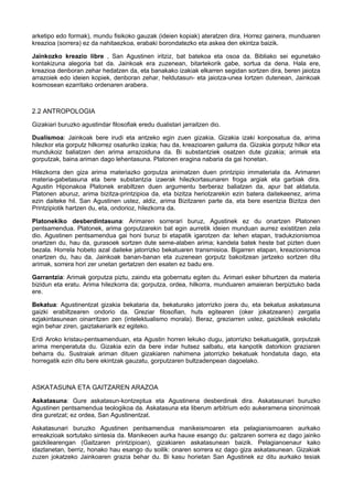 arketipo edo formak), mundu fisikoko gauzak (ideien kopiak) ateratzen dira. Horrez gainera, munduaren
kreazioa (sorrera) ez da nahitaezkoa, erabaki borondatezko eta askea den ekintza baizik.
Jainkozko kreazio libre , San Agustinen iritziz, bat batekoa eta osoa da. Bibliako sei egunetako
kontakizuna alegoria bat da. Jainkoak era zuzenean, bitartekorik gabe, sortua da dena. Hala ere,
kreazioa denboran zehar hedatzen da, eta banakako izakiak elkarren segidan sortzen dira, beren jaiotza
arrazoiek edo ideien kopiek, denboran zehar, heldutasun- eta jaiotza-unea lortzen dutenean, Jainkoak
kosmosean ezarritako ordenaren arabera.

2.2 ANTROPOLOGIA
Gizakiari buruzko agustindar filosofiak eredu dualistari jarraitzen dio.
Dualismoa: Jainkoak bere irudi eta antzeko egin zuen gizakia. Gizakia izaki konposatua da, arima
hilezkor eta gorputz hilkorrez osaturiko izakia; hau da, kreazioaren gailurra da. Gizakia gorputz hilkor eta
mundukoiz baliatzen den arima arrazoiduna da. Bi substantziek osatzen dute gizakia; arimak eta
gorputzak, baina ariman dago lehentasuna. Platonen eragina nabaria da gai honetan.
Hilezkorra den giza arima materiazko gorputza animatzen duen printzipio immateriala da. Arimaren
materia-gabetasuna eta bere substantzia izaerak hilezkortasunaren froga argiak eta garbiak dira.
Agustin Hiponakoa Platonek erabiltzen duen argumentu berberaz baliatzen da, apur bat aldatuta.
Platonen aburuz, arima bizitza-printzipioa da, eta bizitza heriotzarekin ezin batera daitekeenez, arima
ezin daiteke hil. San Agustinen ustez, aldiz, arima Bizitzaren parte da, eta bere esentzia Bizitza den
Printzipiotik hartzen du, eta, ondorioz, hilezkorra da.
Platonekiko desberdintasuna: Arimaren sorrerari buruz, Agustinek ez du onartzen Platonen
pentsamendua. Platonek, arima gorputzarekin bat egin aurretik ideien munduan aurrez existitzen zela
dio. Agustinen pentsamendua gai honi buruz bi etapatik igarotzen da: lehen etapan, tradukzionismoa
onartzen du, hau da, gurasoek sortzen dute seme-alaben arima; kandela batek heste bat pizten duen
bezala. Horrela hobeto azal daiteke jatorrizko bekatuaren transmisioa. Bigarren etapan, kreazionismoa
onartzen du, hau da, Jainkoak banan-banan eta zuzenean gorputz bakoitzean jartzeko sortzen ditu
arimak, sorrera hori zer unetan gertatzen den esaten ez badu ere.
Garrantzia: Arimak gorputza piztu, zaindu eta gobernatu egiten du. Arimari esker bihurtzen da materia
bizidun eta eratu. Arima hilezkorra da; gorputza, ordea, hilkorra, munduaren amaieran berpiztuko bada
ere.
Bekatua: Agustinentzat gizakia bekataria da, bekaturako jatorrizko joera du, eta bekatua askatasuna
gaizki erabiltzearen ondorio da. Greziar filosofian, huts egitearen (oker jokatzearen) zergatia
ezjakintasunean oinarritzen zen (intelektualismo morala). Beraz, greziarren ustez, gaizkileak eskolatu
egin behar ziren, gaiztakeriarik ez egiteko.
Erdi Aroko kristau-pentsamenduan, eta Agustin horren lekuko dugu, jatorrizko bekatuagatik, gorputzak
arima menperatuta du. Gizakia ezin da bere indar hutsez salbatu, eta kanpotik datorkion graziaren
beharra du. Sustraiak ariman dituen gizakiaren nahimena jatorrizko bekatuak hondatuta dago, eta
horregatik ezin ditu bere ekintzak gauzatu, gorputzaren bultzadenpean dagoelako.

ASKATASUNA ETA GAITZAREN ARAZOA
Askatasuna: Gure askatasun-kontzeptua eta Agustinena desberdinak dira. Askatasunari buruzko
Agustinen pentsamendua teologikoa da. Askatasuna eta liberum arbitrium edo aukeramena sinonimoak
dira guretzat; ez ordea, San Agustinentzat.
Askatasunari buruzko Agustinen pentsamendua manikeismoaren eta pelagianismoaren aurkako
erreakzioak sortutako sintesia da. Manikeoen aurka hauxe esango du: gaitzaren sorrera ez dago jainko
gaizkilearengan (Gaitzaren printzipioan), gizakiaren askatasunean baizik. Pelagianoenaur kako
idazlanetan, berriz, honako hau esango du soilik: onaren sorrera ez dago giza askatasunean. Gizakiak
zuzen jokatzeko Jainkoaren grazia behar du. Bi kasu horietan San Agustinek ez ditu aurkako tesiak

 