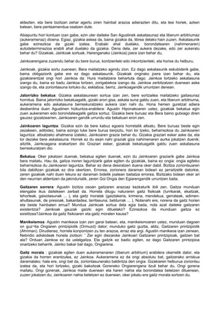 aldezten, eta bere bizitzan zehar agertu ziren hainbat arazoa adierazten ditu, eta tesi horiek, azken
batean, bere pentsamendua osatzen dute.
Abiapuntu hori kontuan izan gabe, ezin uler daiteke San Agustinek askatasunaz eta liberum arbitriumaz
(aukeramenaz) dioena. Egiaz, gizakia askea da, baina gizakia da, librea delako hain zuzen. Askatasunik
gabe ezinezkoa da gizaki izatea. Erabaki ahal duelako, borondatearen (nahimenaren)
autodeterminazioa erabili ahal duelako da gizakia. Dena dela, zer aukera dezake, edo zer aukeratu
behar du? Gizakiak, Jainkoak sortuak, Harenganako (Jainkoa) joera izan behar du,
Jainkoarengana zuzendu behar du bere burua, kontzienteki edo inkontzienteki, eta horixe du helburu.
Jainkoak, gizakia sortu zuenean, Bera maitatzeko agindu zion. Ez dago askatasunik eskubiderik gabe,
baina obligaziorik gabe ere ez dago askatasunik. Gizakiak ongirako joera izan behar du, eta
gizakiarentzat ongi hori Jainkoa da: Hura maitatzera behartuta dago. Jainkoa lortzeko askatasuna
izango du, baina ez badu Jainkoa lortzen, zorigabekoa izango da. Jainkoa zerbitzatzen duenean aske
izango da, eta zoriontasuna lortuko du; esklaboa, berriz, Jainkoagandik urruntzen denean.
Jatorrizko bekatua: Gizakia askatasunean sortua izan zen, bere sortzailea maitatzeko gaitasunaz
hornitua. Baina jatorrizko bekatuagatik, gizaki erori gisa, askata suna galdu zuen, eta liberum arbitriuma,
aukeramena edo askatasuna berreskuratzeko aukera izan nahi du. Hona hemen guretzat adiera
desberdina duen Agustinen hizkuntza-erabilera: Agustin Hiponakoaren ustez, gizakiak bekatua egin
zuen aukeramen edo borondateagatik gaitza sortuz. Gizakia bere buruaz eta Bera baino gutxiago diren
gauzez gozatzearren, Jainkoaren gandik urrundu eta bekatuan erori zen.
Jainkoaren laguntza: Gizakia ezin da bere kabuz egoera horretatik altxatu. Bere buruaz beste egin
zezakeen, adibidez, baina ezingo luke bere burua berpiztu, hori lor tzeko, beharrezkoa du Jainkoaren
laguntza: altxatzeko ahalmena izateko, Jainkoaren grazia behar du. Gizakia graziari esker aske da, eta
lor dezake bere askatasuna. Horrek ez du esan nahi graziak giza nahimenaren aurka jokatzen duenik;
aitzitik, Jainkoagana erakartzen dio Graziari esker, gizakiak bekatuagatik galdu zuen askatasuna
berreskuratzen dio.
Bekatua: Oker jokatzen duenak, bekatua egiten duenak, ezin du Jainkoaren graziarik gabe Jainkoa
bera maitatu. Hau da, gaitza inoren laguntzarik gabe egiten du gizakiak, baina ez ongia: ongia egiteko
beharrezkoa du Jainkoaren laguntza. Behar ez dena desiratzen duena oker dabil. Bizitza zoriontsuaren
bila dabiltzan gizakiak ez dira okertzen, Errorea, zorionera daraman bideari ez jarraitzetik datorkie,
zeren gizakiak nahi duen lekura ez daraman bidetik joatean baitatza errorea. Bizitzako bidean oker ari
den neurrian aldentzen da jakinduriatik, zeren Goi Ongia den Egiarengandik urruntzen baita.
Gaitzaren sorrera: Agustin bizitza osoan gaitzaren arazoaz kezkaturik ibili zen. Gaitza munduan
etengabe ikus daitekeen zerbait da. Horrela ditugu naturaren gaitz fisikoak (Iurrikarak, ekaitzak,
lehorteak, gaixotasunak ... ), eta gaitz moralak (gaiztakeria, krimena, mendekua, gerrateak, adimenahultasunak, de presioak, bakardadea, larritasuna, beldurrak ... ). Nolanahi ere, norena da gaitz horien
eta beste hainbaten errua? Mundua Jainkoak sortua dela egia bada, nola azal daiteke gaitzaren
existentzia? Jainkoak gauzak gaizki egin dituelako? Ezinezkoa da munduan gaitza ez
existitzea?Jainkoa da gaitz fisikoaren eta gaitz moralen kausa?
Manikeismoa: Agustin manikeoa izan zen garai batean, eta, manikeismoaren ustez, munduan dagoen
on guz¬tia Ongiaren printzipiotik (Ormuzd) dator; munduko gaitz guztia, aldiz, Gaitzaren printzipiotik
(Ahriman). Dirudienez, horrela konpontzen zu ten arazoa, erraz eta argi. Agustin manikeoa izan zenean,
Nebridio adiskideak honela ziotson: ' Zer egin diezaioke Jainkoari Gaitzaren printzipioak, gaitzen bat
ala? Orduan Jainkoa ez da ustelgaitza. Eta gaitzik ez badio egiten, ez dago Gaitzaren printzipioa
onartzeko beharrik. Jainko bakar bat dago, Ongiarena.
Gaitz morala : gizakiak egiten duen aukeramenaren (Iiberum arbitrium) erabilera okerretik dator, eta
gizakia da horren erantzulea, ez Jainkoa. Aukeramena ez da ongi absolutu bat, gaitzerako arriskua
daramalako; hala ere, ongi bat da, zoriontasunerako baldintza den ongia. Gizakiaren helburua zoriontsu
izatea da, eta hori lortzeko, gizaki bakoitzak Goreneko Ongiarengana itzuli behar du, Ongi gorena
maitatu. Ongi gorenak, Jainkoa maite duenean eta haren nahia eta borondatea betetzen dituenean,
zuzen jokatzen du; Jainkoaren nahia betetzen ez duenean, oker jokatu era gaitz morala sortzen du.

 