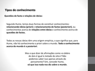 Tipos de conhecimento
Questões de facto e relações de ideias:
Segundo Hume, temos duas formas de constituir conhecimentos:
relacionando ideias (priori) e relacionamento de factos (posteriori), ou
conhecimentos acerca de relações entre ideias e conhecimento acerca de
questões de factos.
Todas as nossas ideias têm uma origem empírica, o que significa que, para
Hume, não há conhecimento a priori sobre o mundo. Todo o conhecimento
acerca do mundo é a posteriori.
Mas o que dizer de afirmações como «o dobro
de dois é igual à metade de oito»? Não
podemos saber isso apenas através do
pensamento? Sim, concede Hume,
só que isso nada nos diz sobre o mundo.
 