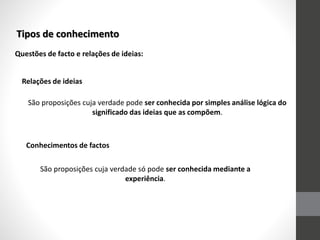 Tipos de conhecimento
Questões de facto e relações de ideias:
Relações de ideias
São proposições cuja verdade pode ser conhecida por simples análise lógica do
significado das ideias que as compõem.
São proposições cuja verdade só pode ser conhecida mediante a
experiência.
Conhecimentos de factos
 