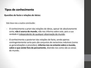 Tipos de conhecimento
Questões de facto e relações de ideias:
Isto leva-nos a outra conclusão:
- O conhecimento a priori das relações de ideias, apesar de absolutamente
certo, não é acerca do mundo, não nos informa sobre este, pois a sua
verdade é independente de qualquer observação do mundo.
- O conhecimento a posteriori das relações de facto, sendo apenas
contingentemente certo pois são conjuntos de raciocínios indutivos (como
as generalizações e previsões), informa-nos no entanto sobre o mundo,
sobre o que existe fora do pensamento, dizendo-nos como são as coisas
do mundo.
 