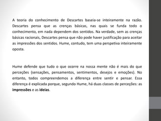 A teoria do conhecimento de Descartes baseia-se inteiramente na razão.
Descartes pensa que as crenças básicas, nas quais se funda todo o
conhecimento, em nada dependem dos sentidos. Na verdade, sem as crenças
básicas racionais, Descartes pensa que não pode haver justificação para aceitar
as impressões dos sentidos. Hume, contudo, tem uma perspetiva inteiramente
oposta.
Hume defende que tudo o que ocorre na nossa mente não é mais do que
perceções (sensações, pensamentos, sentimentos, desejos e emoções). No
entanto, todos compreendemos a diferença entre sentir e pensar. Essa
diferença é explicada porque, segundo Hume, há duas classes de perceções: as
impressões e as ideias.
 
