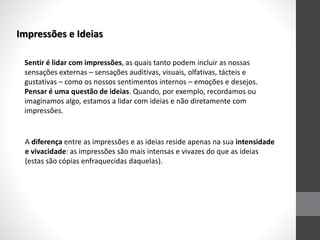 Impressões e Ideias
Sentir é lidar com impressões, as quais tanto podem incluir as nossas
sensações externas – sensações auditivas, visuais, olfativas, tácteis e
gustativas – como os nossos sentimentos internos – emoções e desejos.
Pensar é uma questão de ideias. Quando, por exemplo, recordamos ou
imaginamos algo, estamos a lidar com ideias e não diretamente com
impressões.
A diferença entre as impressões e as ideias reside apenas na sua intensidade
e vivacidade: as impressões são mais intensas e vivazes do que as ideias
(estas são cópias enfraquecidas daquelas).
 