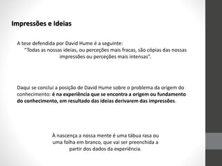 Impressões e Ideias
A tese defendida por David Hume é a seguinte:
“Todas as nossas ideias, ou perceções mais fracas, são cópias das nossas
impressões ou perceções mais intensas”.
Daqui se conclui a posição de David Hume sobre o problema da origem do
conhecimento: é na experiência que se encontra a origem ou fundamento
do conhecimento, em resultado das ideias derivarem das impressões.
À nascença a nossa mente é uma tábua rasa ou
uma folha em branco, que vai ser preenchida a
partir dos dados da experiência.
 