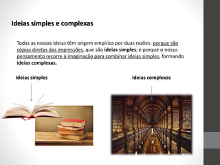 Ideias simples e complexas
Todas as nossas ideias têm origem empírica por duas razões: porque são
cópias diretas das impressões, que são ideias simples; e porque o nosso
pensamento recorre à imaginação para combinar ideias simples, formando
ideias complexas.
Ideias simples Ideias complexas
 