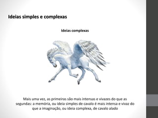 Ideias simples e complexas
Mais uma vez, as primeiras são mais intensas e vivazes do que as
segundas: a memória, ou ideia simples de cavalo é mais intensa e vivaz do
que a imaginação, ou ideia complexa, de cavalo alado
Ideias complexas
 